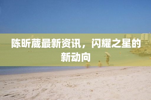 陈昕葳最新资讯，闪耀之星的新动向