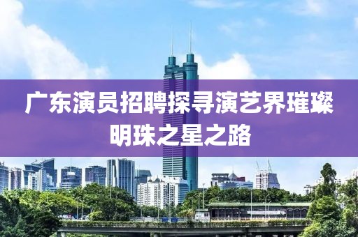 广东演员招聘探寻演艺界璀璨明珠之星之路