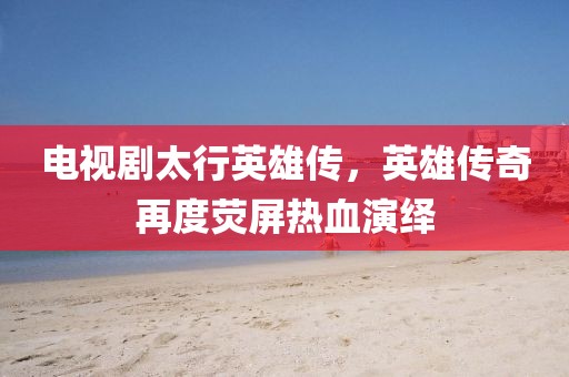 电视剧太行英雄传，英雄传奇再度荧屏热血演绎