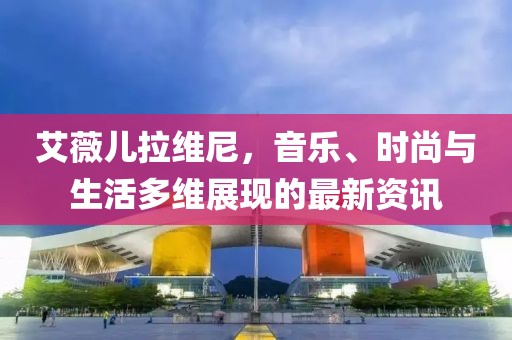 艾薇儿拉维尼，音乐、时尚与生活多维展现的最新资讯