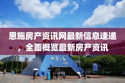 恩施房产资讯网最新信息速递，全面概览最新房产资讯