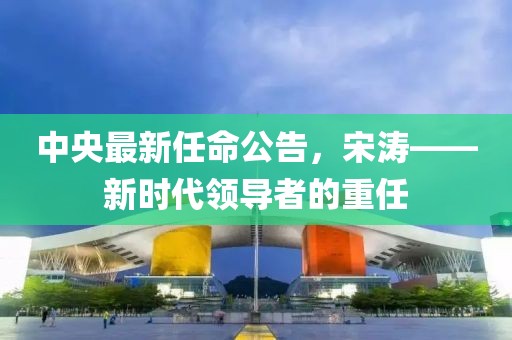中央最新任命公告，宋涛——新时代领导者的重任