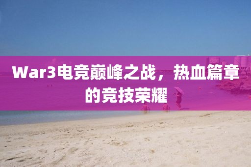 War3电竞巅峰之战，热血篇章的竞技荣耀