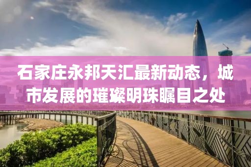 石家庄永邦天汇最新动态，城市发展的璀璨明珠瞩目之处