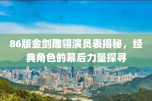 86版金剑雕翎演员表揭秘，经典角色的幕后力量探寻