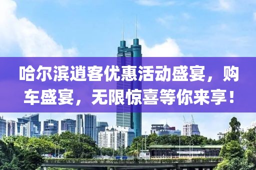 哈尔滨逍客优惠活动盛宴，购车盛宴，无限惊喜等你来享！