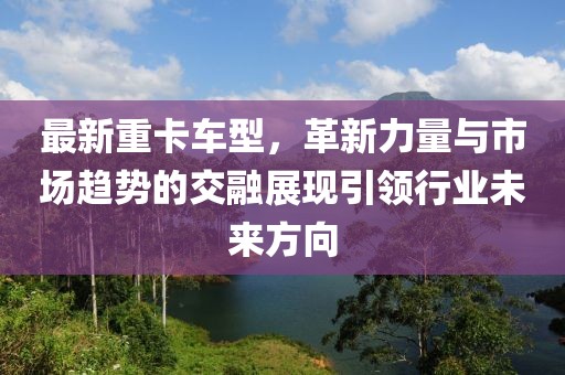 最新重卡车型，革新力量与市场趋势的交融展现引领行业未来方向