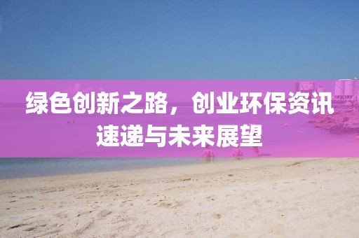 绿色创新之路，创业环保资讯速递与未来展望