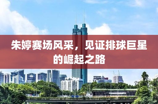 朱婷赛场风采，见证排球巨星的崛起之路