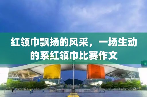 红领巾飘扬的风采，一场生动的系红领巾比赛作文
