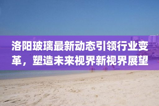 洛阳玻璃最新动态引领行业变革，塑造未来视界新视界展望