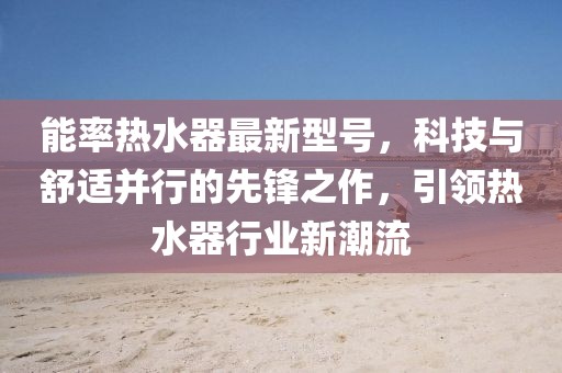 能率热水器最新型号，科技与舒适并行的先锋之作，引领热水器行业新潮流