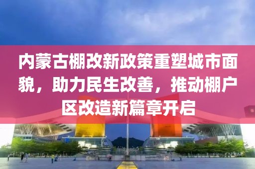 内蒙古棚改新政策重塑城市面貌，助力民生改善，推动棚户区改造新篇章开启