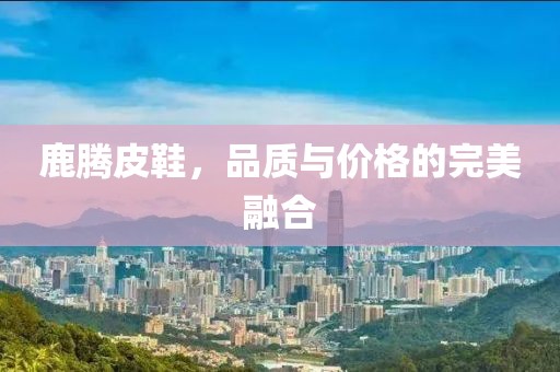 鹿腾皮鞋，品质与价格的完美融合
