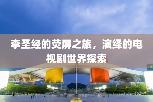 李圣经的荧屏之旅，演绎的电视剧世界探索