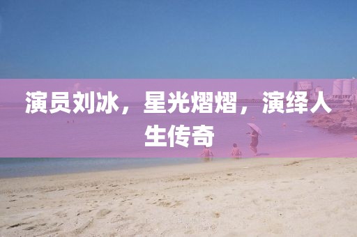 演员刘冰，星光熠熠，演绎人生传奇