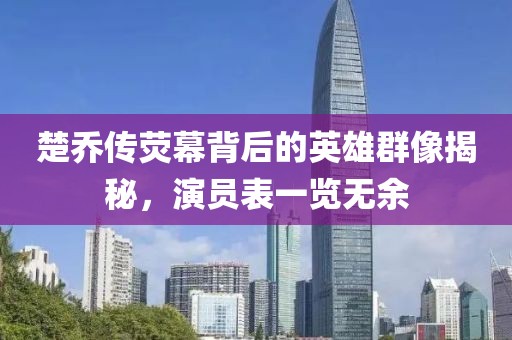 楚乔传荧幕背后的英雄群像揭秘，演员表一览无余