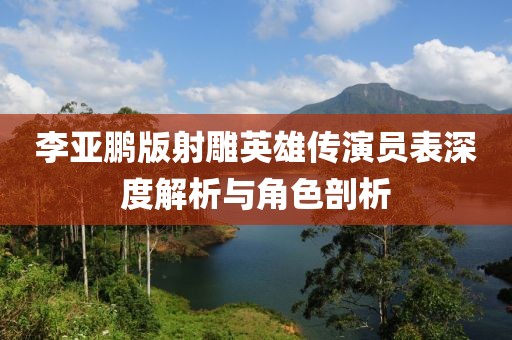 李亚鹏版射雕英雄传演员表深度解析与角色剖析