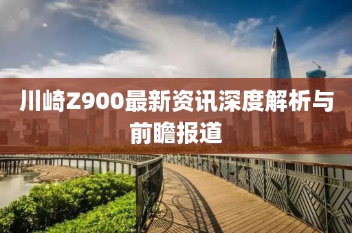 川崎Z900最新资讯深度解析与前瞻报道