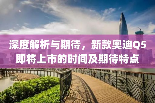 深度解析与期待，新款奥迪Q5即将上市的时间及期待特点