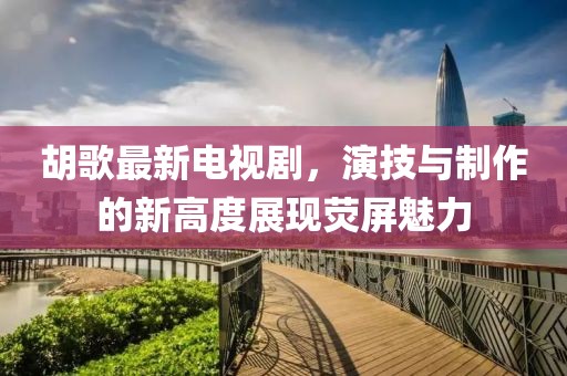 胡歌最新电视剧，演技与制作的新高度展现荧屏魅力