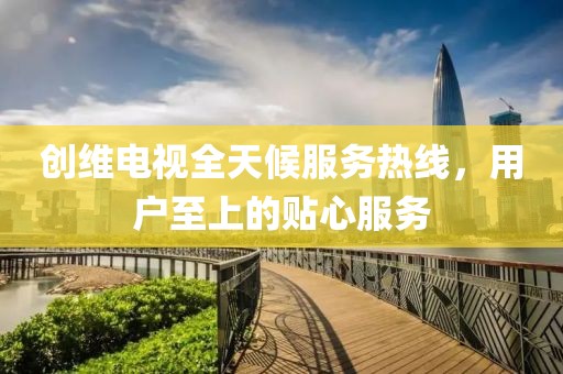创维电视全天候服务热线，用户至上的贴心服务