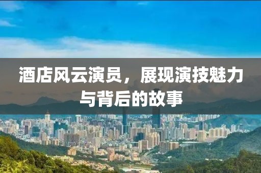酒店风云演员，展现演技魅力与背后的故事
