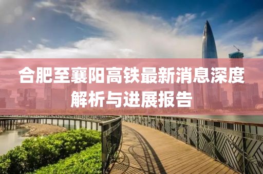 合肥至襄阳高铁最新消息深度解析与进展报告