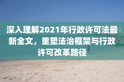 深入理解2021年行政许可法最新全文，重塑法治框架与行政许可改革路径