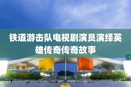 铁道游击队电视剧演员演绎英雄传奇传奇故事