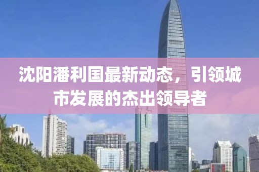 沈阳潘利国最新动态，引领城市发展的杰出领导者
