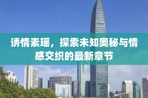 诱情素瑶，探索未知奥秘与情感交织的最新章节