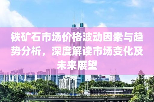 铁矿石市场价格波动因素与趋势分析，深度解读市场变化及未来展望