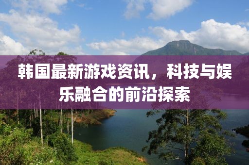 韩国最新游戏资讯，科技与娱乐融合的前沿探索