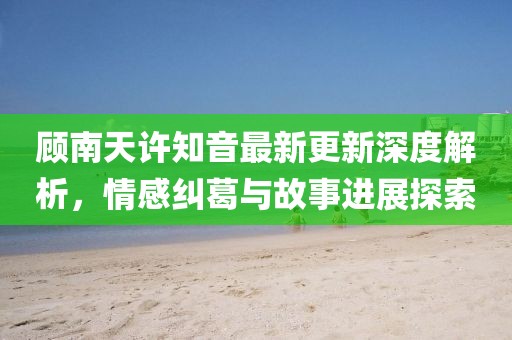 顾南天许知音最新更新深度解析，情感纠葛与故事进展探索