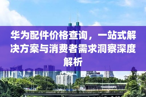 华为配件价格查询，一站式解决方案与消费者需求洞察深度解析