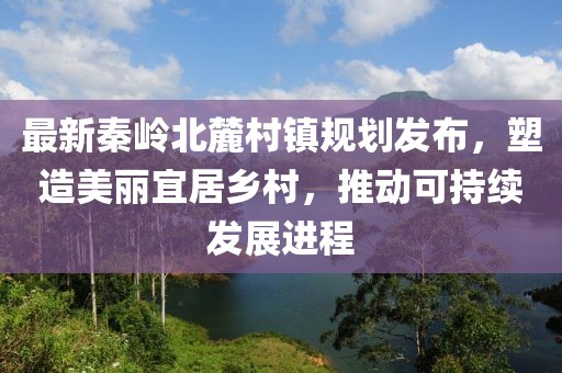 最新秦岭北麓村镇规划发布，塑造美丽宜居乡村，推动可持续发展进程