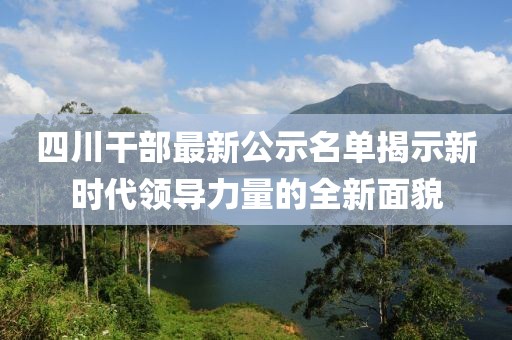 四川干部最新公示名单揭示新时代领导力量的全新面貌