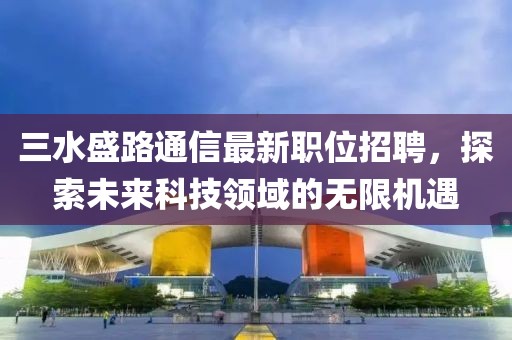 三水盛路通信最新职位招聘，探索未来科技领域的无限机遇