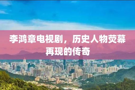 李鸿章电视剧，历史人物荧幕再现的传奇
