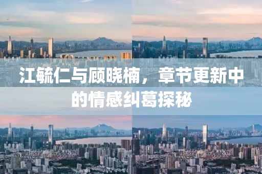 江毓仁与顾晓楠，章节更新中的情感纠葛探秘