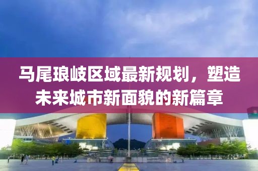 马尾琅岐区域最新规划，塑造未来城市新面貌的新篇章