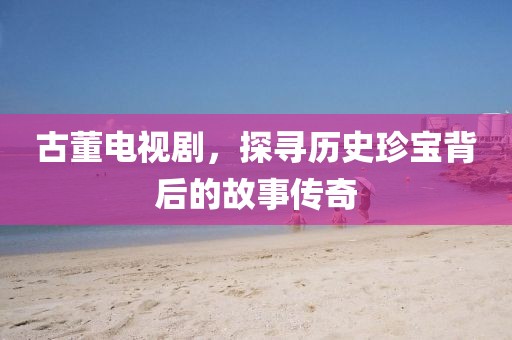 古董电视剧，探寻历史珍宝背后的故事传奇