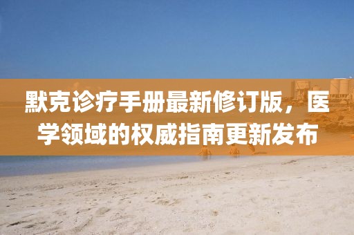 默克诊疗手册最新修订版，医学领域的权威指南更新发布
