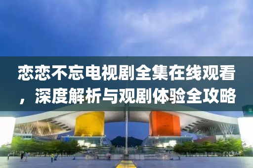 恋恋不忘电视剧全集在线观看，深度解析与观剧体验全攻略
