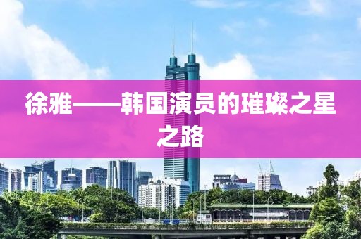 徐雅——韩国演员的璀璨之星之路