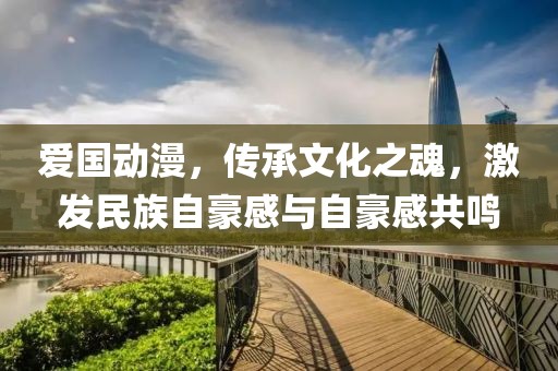 爱国动漫，传承文化之魂，激发民族自豪感与自豪感共鸣
