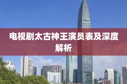 电视剧太古神王演员表及深度解析