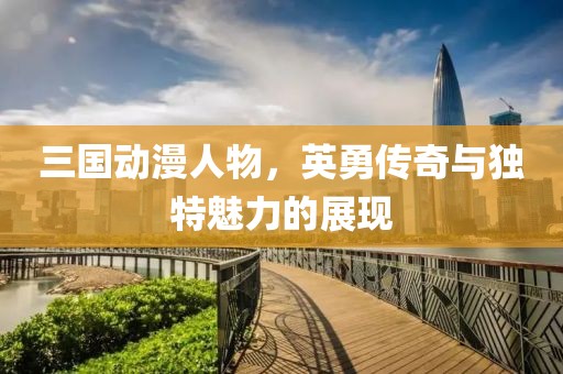 三国动漫人物，英勇传奇与独特魅力的展现