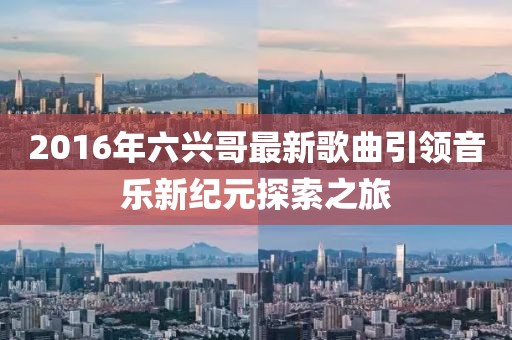2016年六兴哥最新歌曲引领音乐新纪元探索之旅